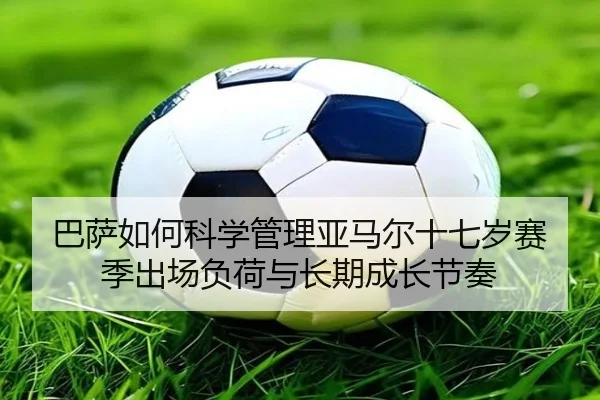 巴萨如何科学管理亚马尔十七岁赛季出场负荷与长期成长节奏