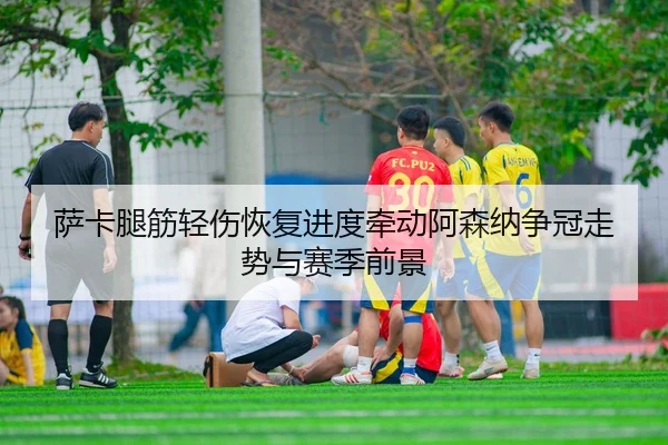 萨卡腿筋轻伤恢复进度牵动阿森纳争冠走势与赛季前景